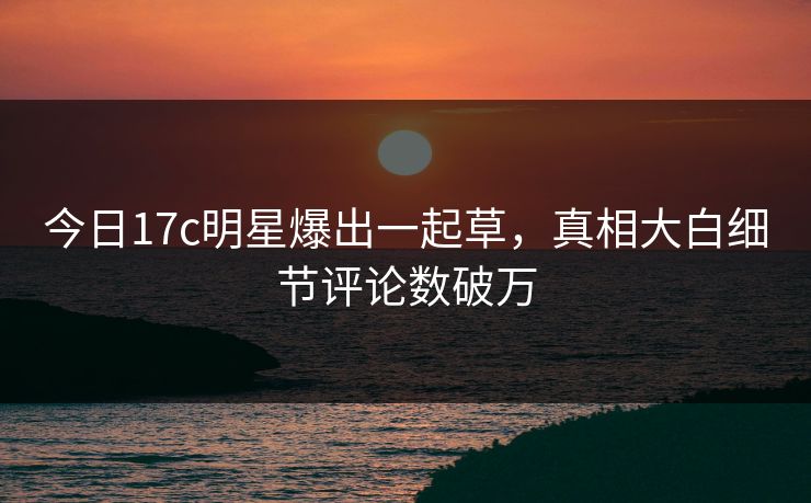 今日17c明星爆出一起草，真相大白细节评论数破万