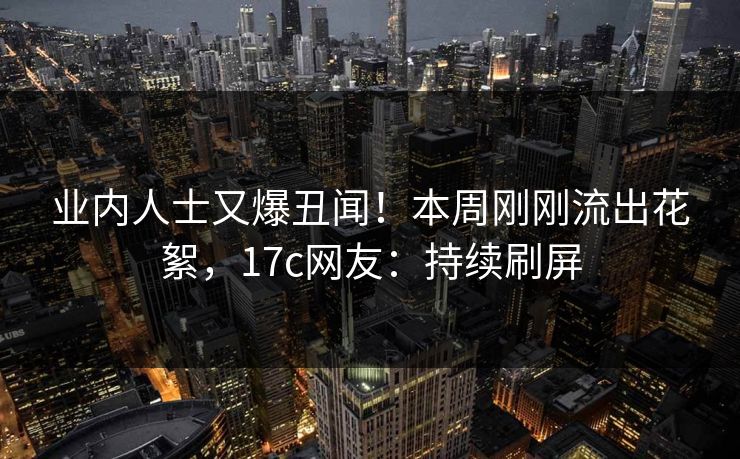 业内人士又爆丑闻！本周刚刚流出花絮，17c网友：持续刷屏