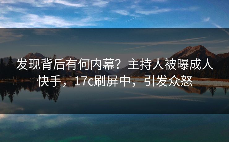 发现背后有何内幕？主持人被曝成人快手，17c刷屏中，引发众怒