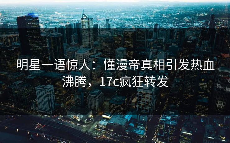 明星一语惊人：懂漫帝真相引发热血沸腾，17c疯狂转发