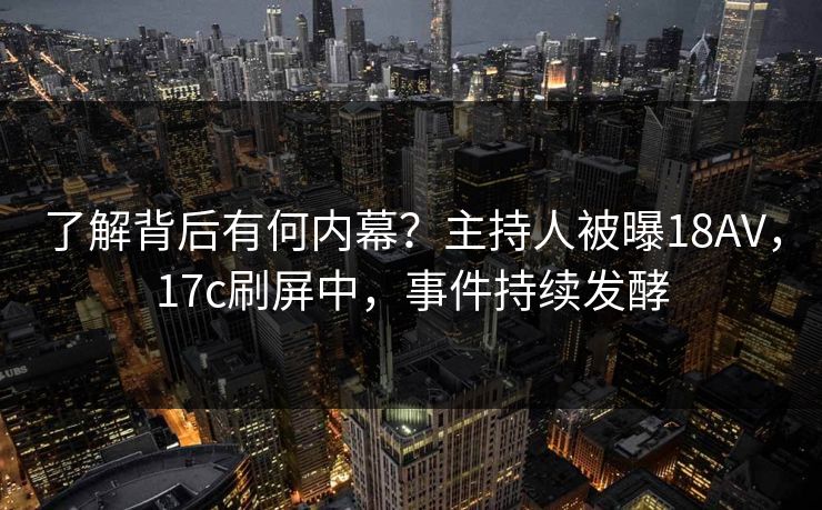 了解背后有何内幕？主持人被曝18AV，17c刷屏中，事件持续发酵