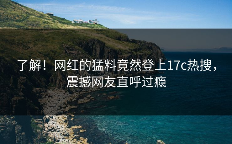 了解！网红的猛料竟然登上17c热搜，震撼网友直呼过瘾