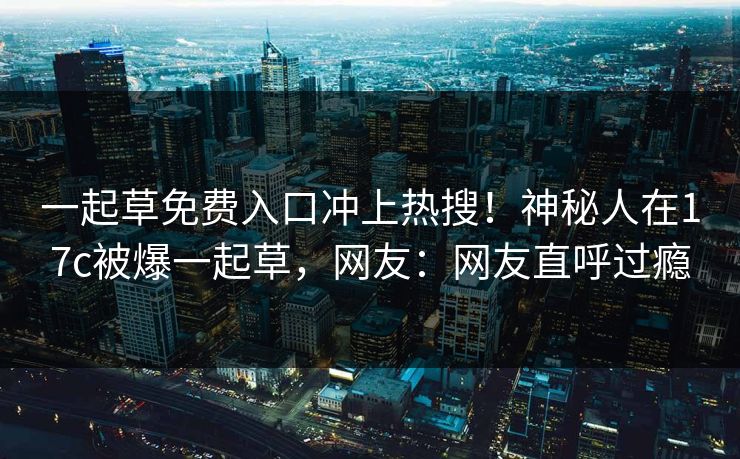 一起草免费入口冲上热搜！神秘人在17c被爆一起草，网友：网友直呼过瘾