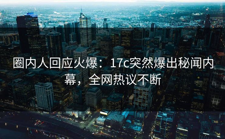 圈内人回应火爆：17c突然爆出秘闻内幕，全网热议不断