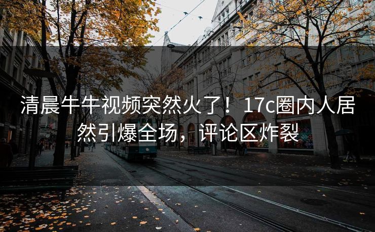 清晨牛牛视频突然火了！17c圈内人居然引爆全场，评论区炸裂