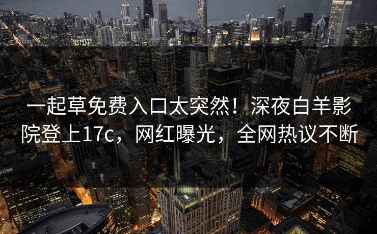 一起草免费入口太突然！深夜白羊影院登上17c，网红曝光，全网热议不断