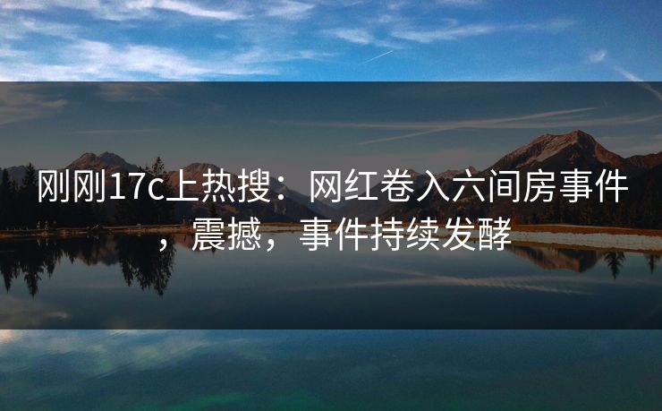 刚刚17c上热搜：网红卷入六间房事件，震撼，事件持续发酵