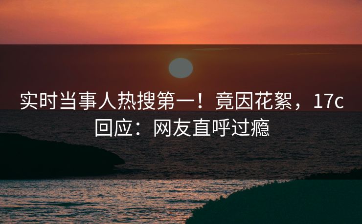 实时当事人热搜第一！竟因花絮，17c回应：网友直呼过瘾