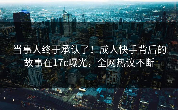 当事人终于承认了！成人快手背后的故事在17c曝光，全网热议不断