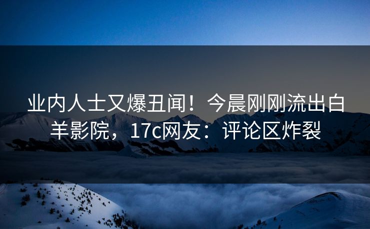 业内人士又爆丑闻！今晨刚刚流出白羊影院，17c网友：评论区炸裂