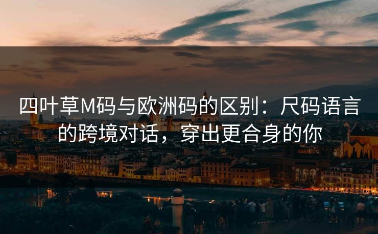 四叶草M码与欧洲码的区别：尺码语言的跨境对话，穿出更合身的你
