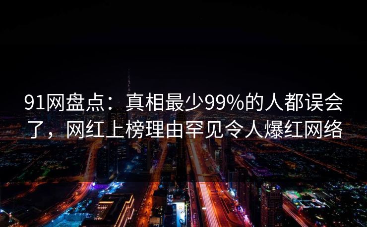 91网盘点：真相最少99%的人都误会了，网红上榜理由罕见令人爆红网络