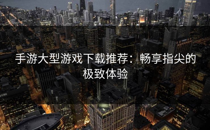 手游大型游戏下载推荐：畅享指尖的极致体验