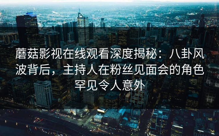 蘑菇影视在线观看深度揭秘:八卦风波背后,主持人在粉丝见面会的角色罕见令人意外 蘑菇影视在线观看深度揭秘:八卦风波背后,主持人在粉丝见面会的角色罕见令人意外