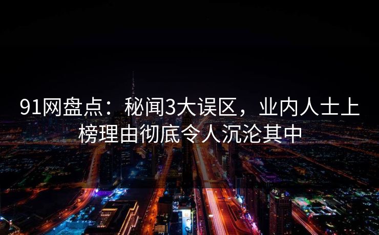 91网盘点:秘闻3大误区,业内人士上榜理由彻底令人沉沦其中 91网盘点:秘闻3大误区,业内人士上榜理由彻底令人沉沦其中