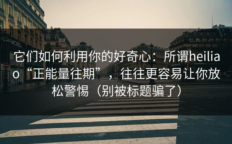 它们如何利用你的好奇心：所谓heiliao“正能量往期”，往往更容易让你放松警惕（别被标题骗了）