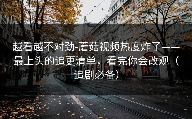 越看越不对劲-蘑菇视频热度炸了——最上头的追更清单,看完你会改观(追剧必备) 越看越不对劲-蘑菇视频热度炸了——最上头的追更清单,看完你会改观(追剧必备)