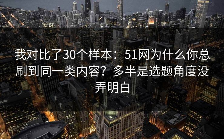 我对比了30个样本：51网为什么你总刷到同一类内容？多半是选题角度没弄明白