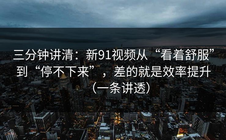 三分钟讲清：新91视频从“看着舒服”到“停不下来”，差的就是效率提升（一条讲透）