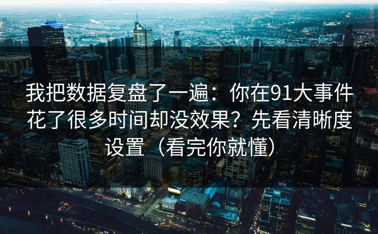 我把数据复盘了一遍：你在91大事件花了很多时间却没效果？先看清晰度设置（看完你就懂）