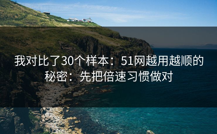 我对比了30个样本：51网越用越顺的秘密：先把倍速习惯做对