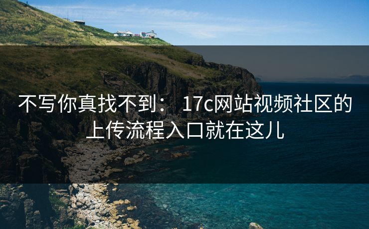 不写你真找不到： 17c网站视频社区的上传流程入口就在这儿