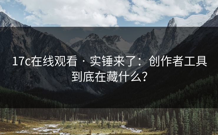 17c在线观看 · 实锤来了：创作者工具到底在藏什么？