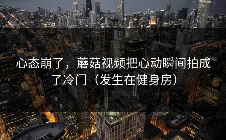 心态崩了，蘑菇视频把心动瞬间拍成了冷门（发生在健身房）