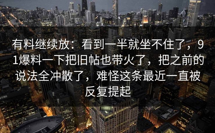 有料继续放：看到一半就坐不住了，91爆料一下把旧帖也带火了，把之前的说法全冲散了，难怪这条最近一直被反复提起