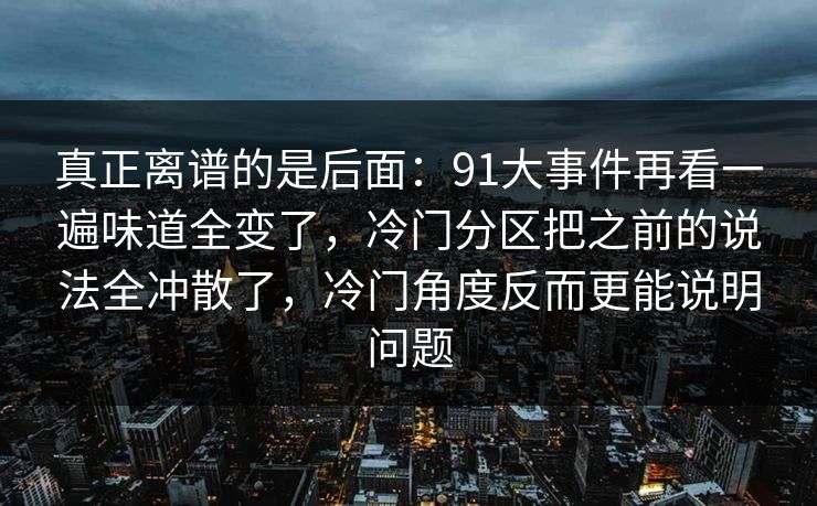 真正离谱的是后面：91大事件再看一遍味道全变了，冷门分区把之前的说法全冲散了，冷门角度反而更能说明问题