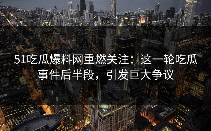 51吃瓜爆料网重燃关注：这一轮吃瓜事件后半段，引发巨大争议