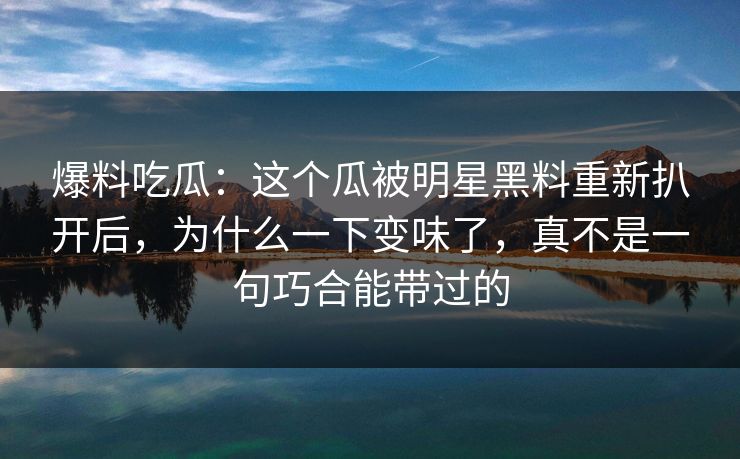 爆料吃瓜：这个瓜被明星黑料重新扒开后，为什么一下变味了，真不是一句巧合能带过的