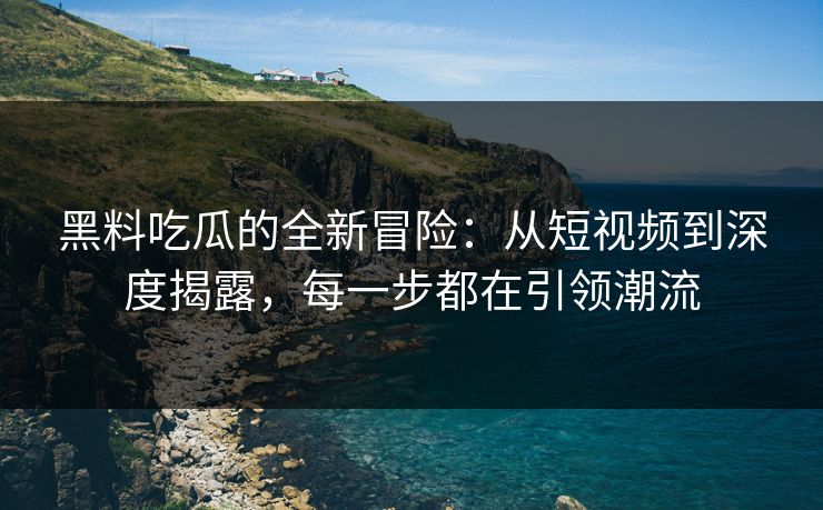 黑料吃瓜的全新冒险：从短视频到深度揭露，每一步都在引领潮流